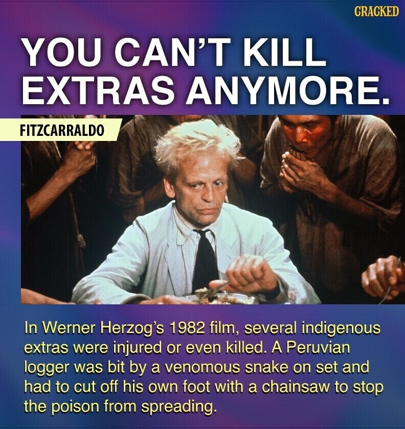 CRACKED YOU CAN'T KILL EXTRAS ANYMORE. FITZCARRALDO In Werner Herzog's 1982 film, several indigenous extras were injured or even killed. A Peruvian logger was bit by a venomous snake on set and had to cut off his own foot with a chainsaw to stop the poison from spreading.