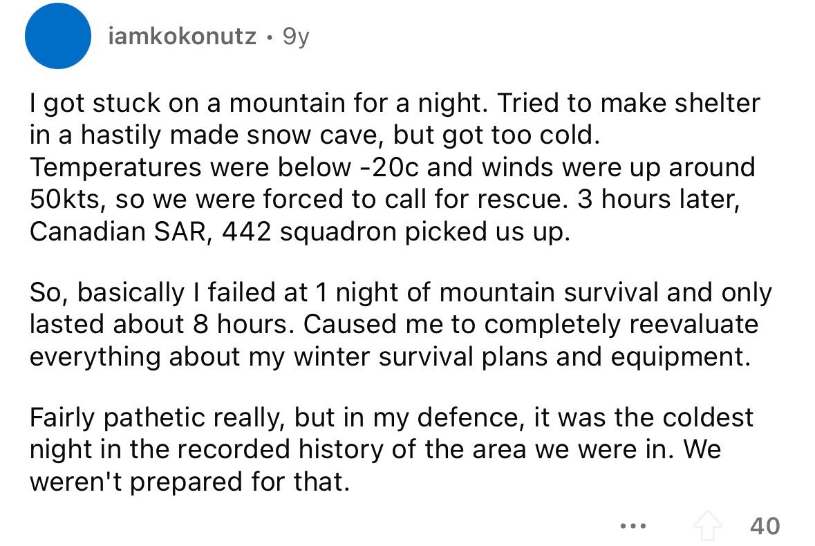 iamkokonutz 9y I got stuck on a mountain for a night. Tried to make shelter in a hastily made snow cave, but got too cold. Temperatures were below -20c and winds were up around 50kts, so we were forced to call for rescue. 3 hours later, Canadian SAR, 442 squadron picked us up. So, basically I failed at 1 night of mountain survival and only lasted about 8 hours. Caused me to completely reevaluate everything about my winter survival plans and equipment. Fairly pathetic really, but in my defence, it was the coldest night in the recorded history of the