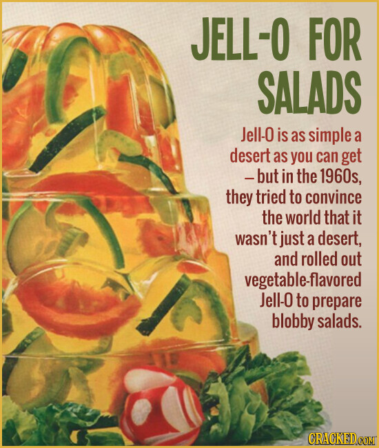 JELL-0 FOR SALADS Jell-0 is as simple a desert as you can get -but in the 1960s, they tried to convince the world that it wasn't just a desert, and rolled out vegetable-flavored Jell-0 to prepare blobby salads. CRACKED.COM