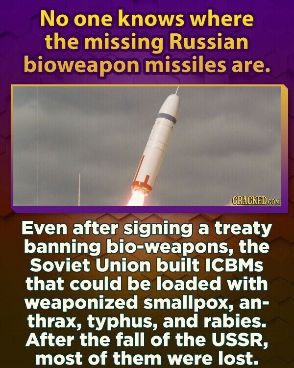 No one knows where the missing Russian bioweapon missiles are. CRACKED.COM Even after signing a treaty banning bio-weapons, the Soviet Union built ICBMs that could be loaded with weaponized smallpox, an- thrax, typhus, and rabies. After the fall of the USSR, most of them were lost.