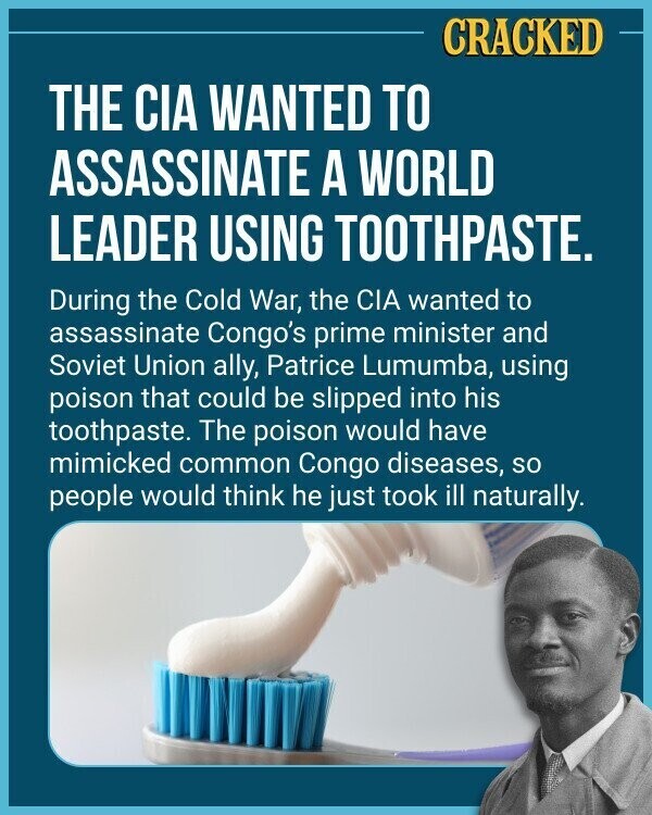 CRACKED THE CIA WANTED TO ASSASSINATE A WORLD LEADER USING TOOTHPASTE. During the Cold War, the CIA wanted to assassinate Congo's prime minister and Soviet Union ally, Patrice Lumumba, using poison that could be slipped into his toothpaste. The poison would have mimicked common Congo diseases, so people would think he just took ill naturally.