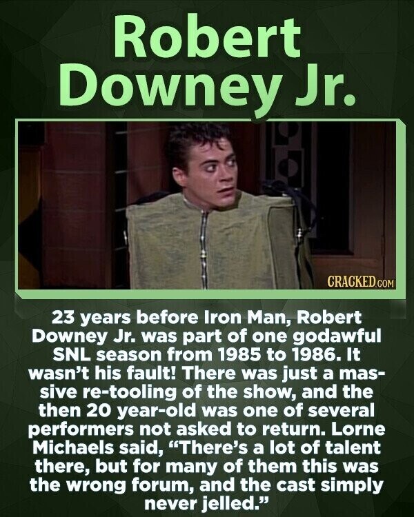 Robert Downey Jr. CRACKED.COM 23 years before Iron Man, Robert Downey Jr. was part of one godawful SNL season from 1985 to 1986. It wasn't his fault! There was just a mas- sive re-tooling of the show, and the then 20 year-old was one of several performers not asked to return. Lorne Michaels said, There's a lot of talent there, but for many of them this was the wrong forum, and the cast simply never jelled.