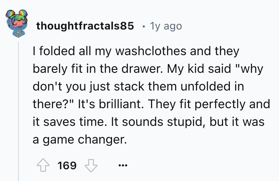 thoughtfractals85 1y ago I folded all my washclothes and they barely fit in the drawer. My kid said why don't you just stack them unfolded in there? It's brilliant. They fit perfectly and it saves time. It sounds stupid, but it was a game changer. 169 ...