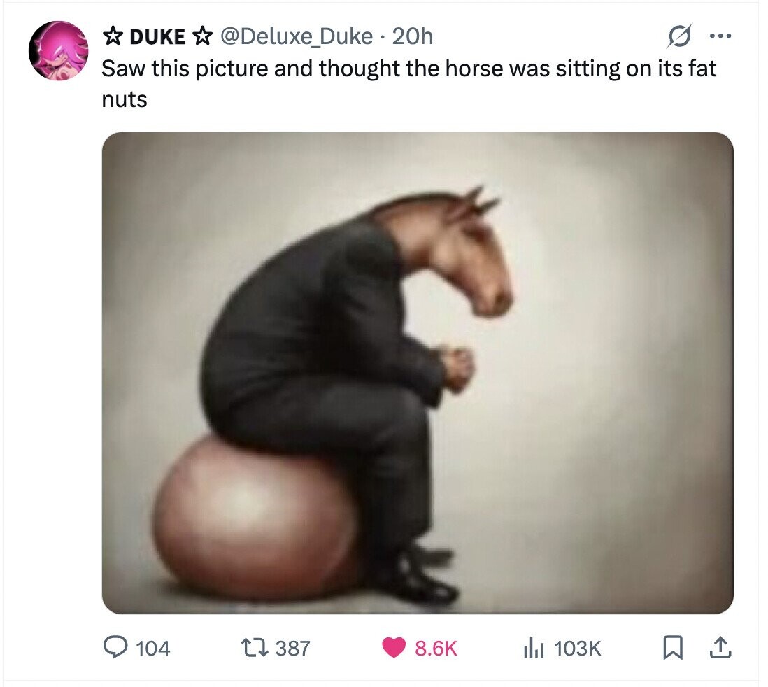 DUKE O ... @Deluxe_Duke 20h Saw this picture and thought the horse was sitting on its fat nuts 104 387 8.6K del 103K