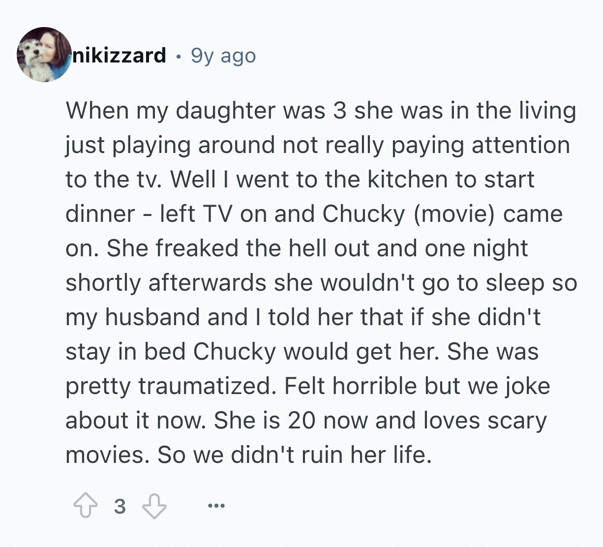 nikizzard 9y ago When my daughter was 3 she was in the living just playing around not really paying attention to the tv. Well I went to the kitchen to start dinner - left TV on and Chucky (movie) came on. She freaked the hell out and one night shortly afterwards she wouldn't go to sleep so my husband and I told her that if she didn't stay in bed Chucky would get her. She was pretty traumatized. Felt horrible but we joke about it now. She is 20 now and loves scary movies. So we didn't ruin her life. 3 ...