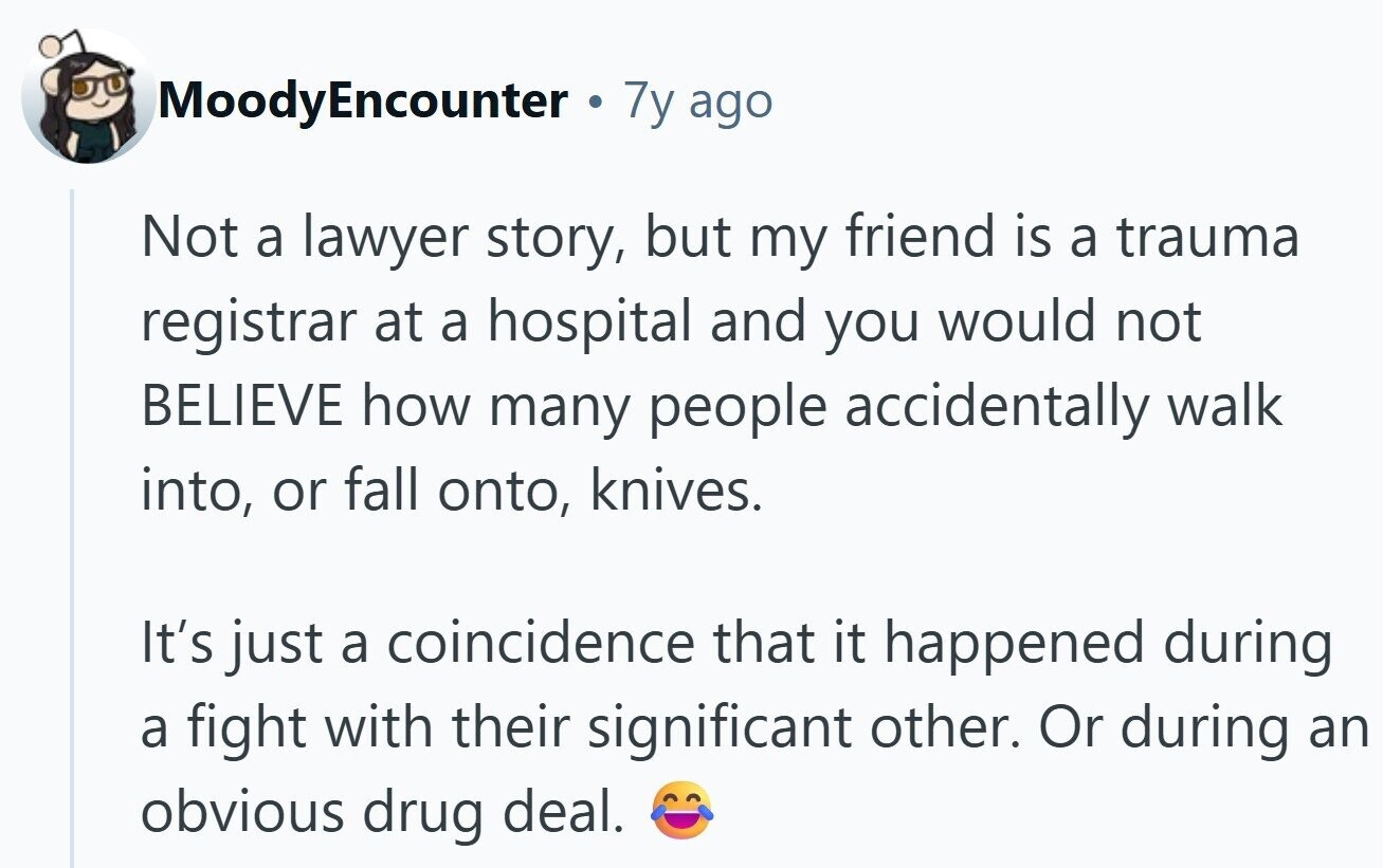 MoodyEncounter 7y ago Not a lawyer story, but my friend is a trauma registrar at a hospital and you would not BELIEVE how many people accidentally walk into, or fall onto, knives. It's just a coincidence that it happened during a fight with their significant other. Or during an obvious drug deal.