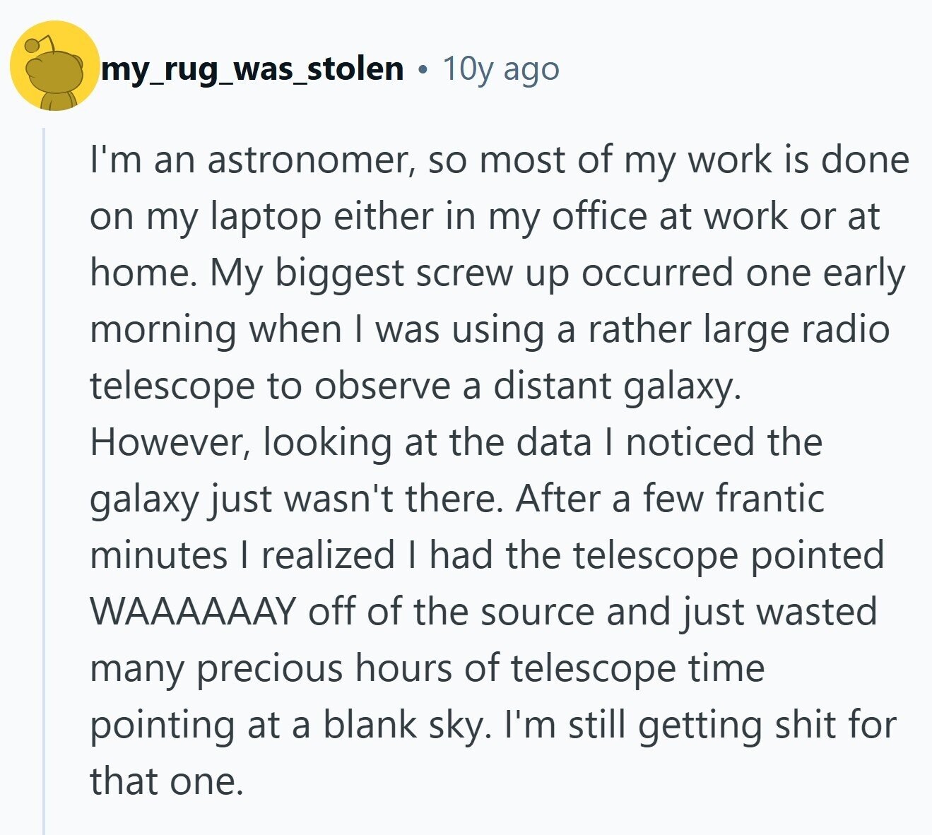 my_rug_was_stolen 10y ago I'm an astronomer, so most of my work is done on my laptop either in my office at work or at home. My biggest screw up occurred one early morning when I was using a rather large radio telescope to observe a distant galaxy. However, looking at the data I noticed the galaxy just wasn't there. After a few frantic minutes I realized I had the telescope pointed WAAAAAAY off of the source and just wasted many precious hours of telescope time pointing at a blank sky. I'm still getting shit for that one.
