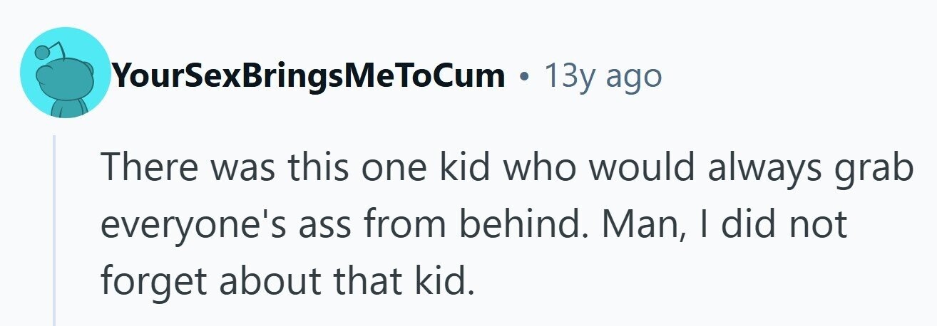 YourSexBringsMeToCum . 13y ago There was this one kid who would always grab everyone's ass from behind. Man, | did not forget about that kid.