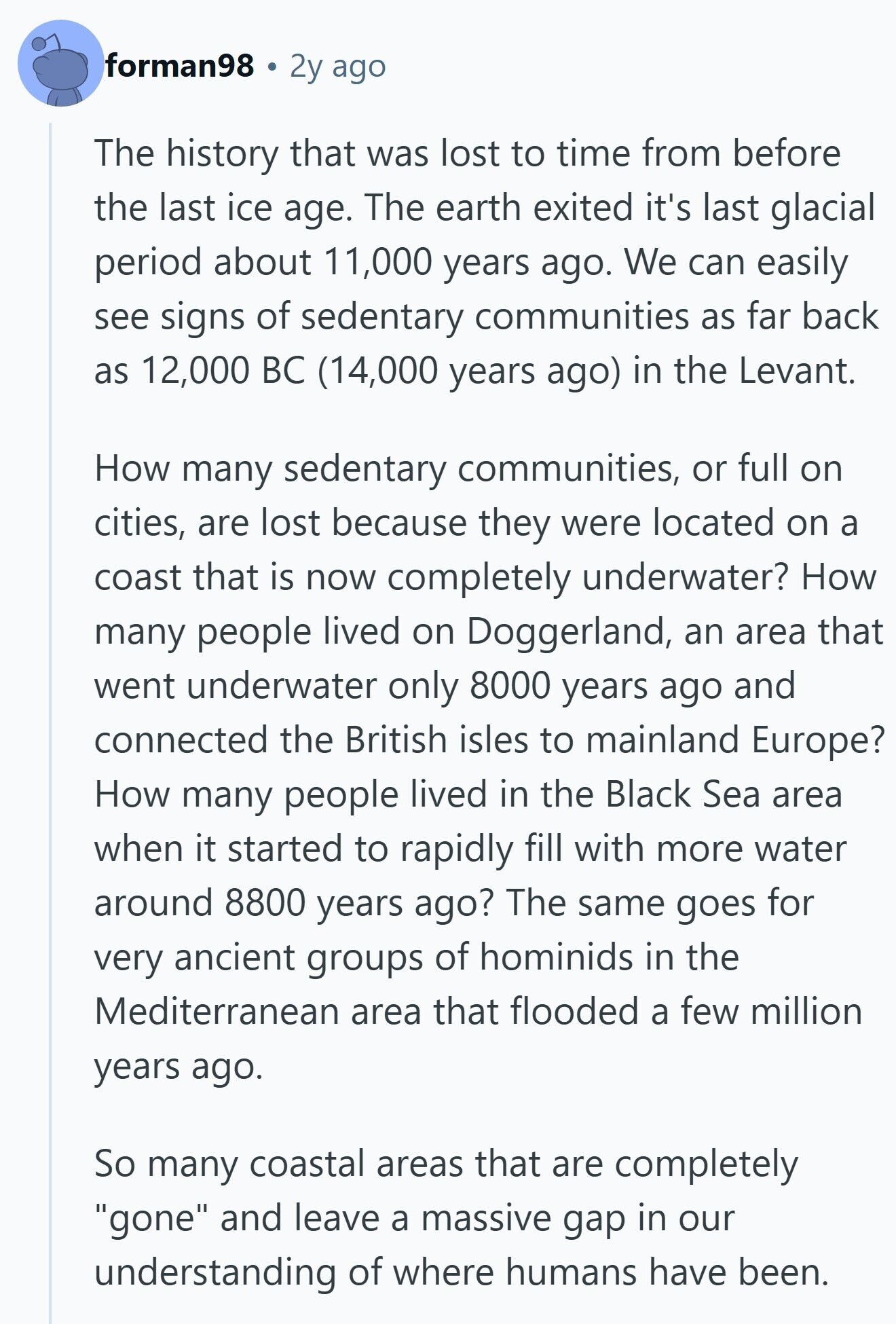 forman98 2y ago The history that was lost to time from before the last ice age. The earth exited it's last glacial period about 11,000 years ago. We can easily see signs of sedentary communities as far back as 12,000 BC (14,000 years ago) in the Levant. How many sedentary communities, or full on cities, are lost because they were located on a coast that is now completely underwater? How many people lived on Doggerland, an area that went underwater only 8000 years ago and connected the British isles to mainland Europe? How many people lived in the Black Sea