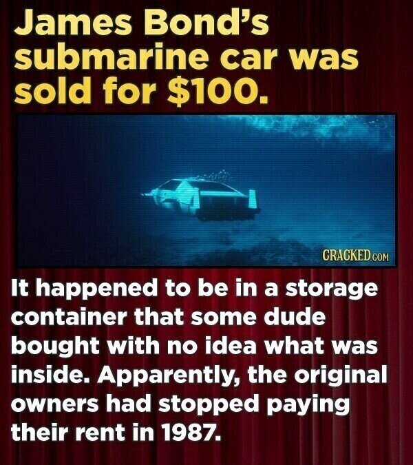 James Bond's submarine car was sold for $100. CRACKED.COM It happened to be in a storage container that some dude bought with no idea what was inside. Apparently, the original owners had stopped paying their rent in 1987.