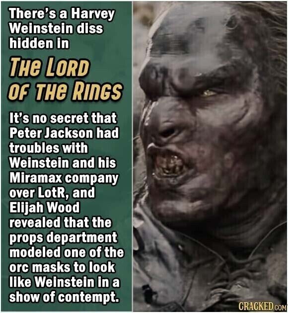 There's a Harvey Weinstein diss hidden in THE LORD OF THe RINGS It's no secret that Peter Jackson had troubles with Weinstein and his Miramax company over LotR, and Elijah Wood revealed that the props department modeled one of the orc masks to look like Weinstein in a show of contempt. CRACKED COM