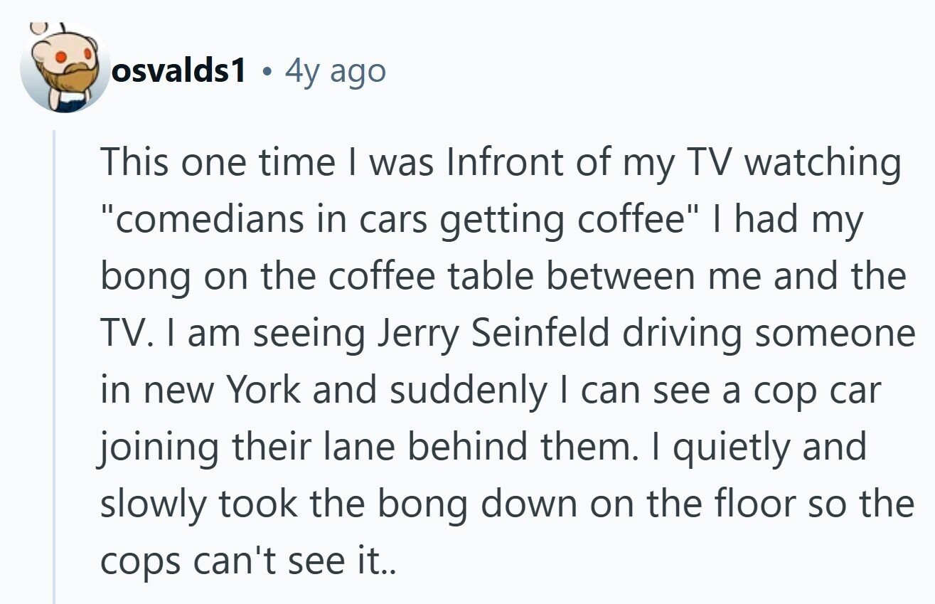osvalds1 4y ago This one time I was Infront of my TV watching comedians in cars getting coffee I had my bong on the coffee table between me and the TV. I am seeing Jerry Seinfeld driving someone in new York and suddenly I can see a cop car joining their lane behind them. I quietly and slowly took the bong down on the floor so the cops can't see it.. 