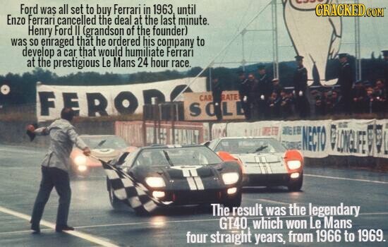 was Ford was all set to buy Ferrari in 1963. until CRACKED.COM Enzo Ferrari cancelled the deal at the last minute. Henry Ford II (grandson of the founder) was so enraged that he ordered his company to develop a car that would humiliate Ferrari at the prestigious Le Mans 24 hour race. FERO RATE CAR SCLE WELB NEED NECTO LONGLIFE EVO The result was the legendary GT40, which won Le Mans four straight years, from 1966 to 1969.