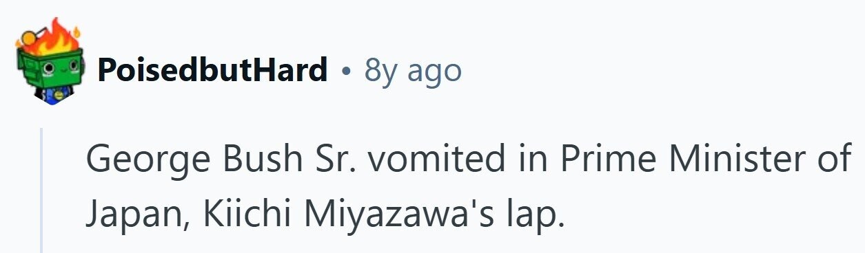PoisedbutHard . 8y ago George Bush Sr. vomited in Prime Minister of Japan, Kiichi Miyazawa's lap.