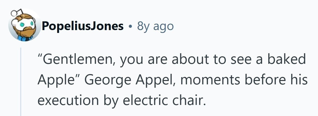 PopeliusJones . 8y ago Gentlemen, you are about to see a baked Apple George Appel, moments before his execution by electric chair. 