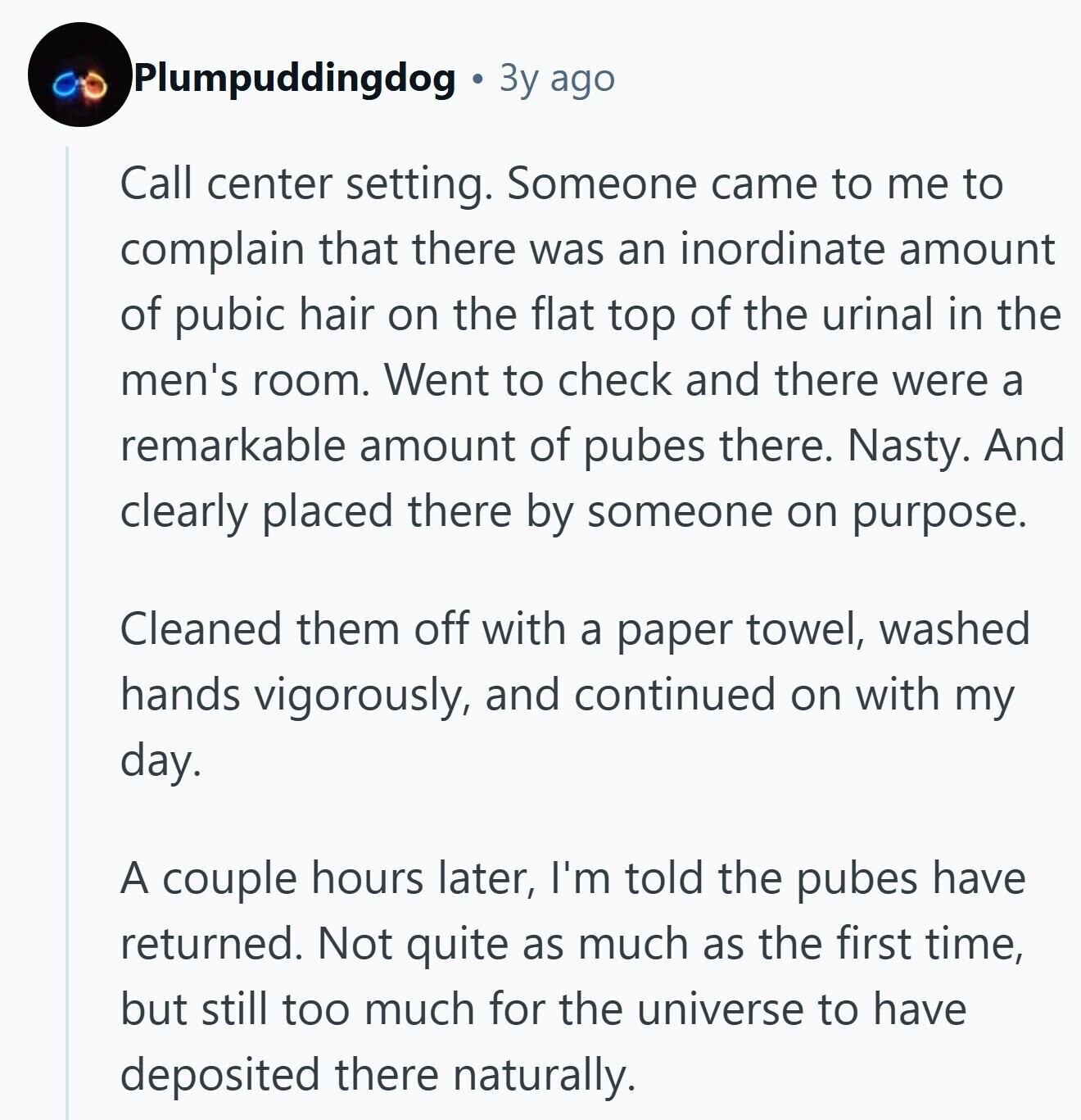 Plumpuddingdog 3y ago Call center setting. Someone came to me to complain that there was an inordinate amount of pubic hair on the flat top of the urinal in the men's room. Went to check and there were a remarkable amount of pubes there. Nasty. And clearly placed there by someone on purpose. Cleaned them off with a paper towel, washed hands vigorously, and continued on with my day. A couple hours later, I'm told the pubes have returned. Not quite as much as the first time, but still too much for the universe to have deposited there naturally.