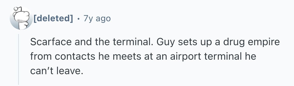 7y ago Scarface and the terminal. Guy sets up a drug empire from contacts he meets at an airport terminal he can't leave.