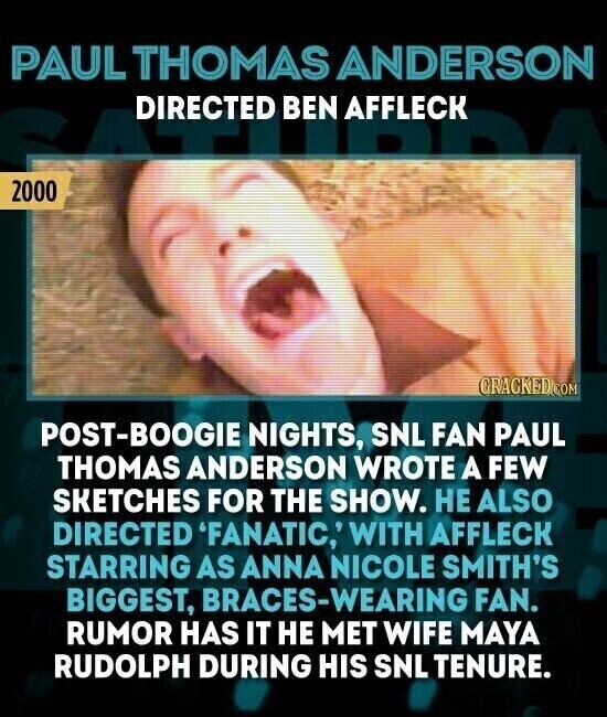 PAUL THOMAS ANDERSON DIRECTED BEN AFFLECK 2000 CRACKED.COM POST-BOOGIE NIGHTS, SNL FAN PAUL THOMAS ANDERSON WROTE A FEW SKETCHES FOR THE SHOW. НЕ ALSO DIRECTED 'FANATIC,' WITH AFFLECK STARRING AS ANNA NICOLE SMITH'S BIGGEST, BRACES-WEARING FAN. RUMOR HAS IT НЕ MET WIFE MAYA RUDOLPH DURING HIS SNL TENURE.
