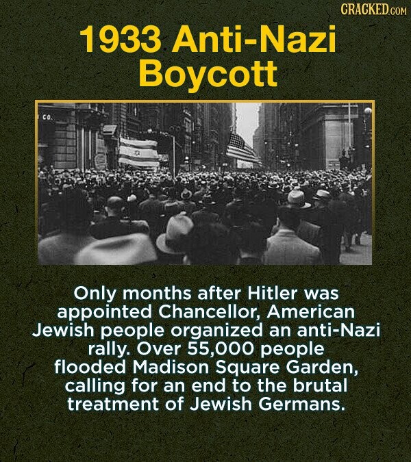 CRACKED.COM 1933 Anti-Nazi Boycott Only months after Hitler was appointed Chancellor, American Jewish people organized an anti-Nazi rally. Over 000 people flooded Madison Square Garden, calling for an end to the brutal treatment of Jewish Germans.
