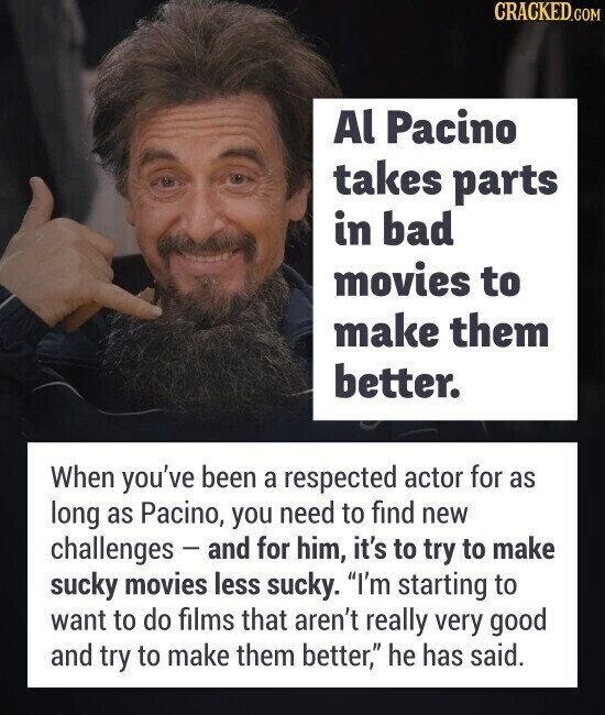CRACKED.COM Al Pacino takes parts in bad movies to make them better. When you've been a respected actor for as long as Pacino, you need to find new challenges - and for him, it's to try to make sucky movies less sucky. I'm starting to want to do films that aren't really very good and try to make them better, he has said.