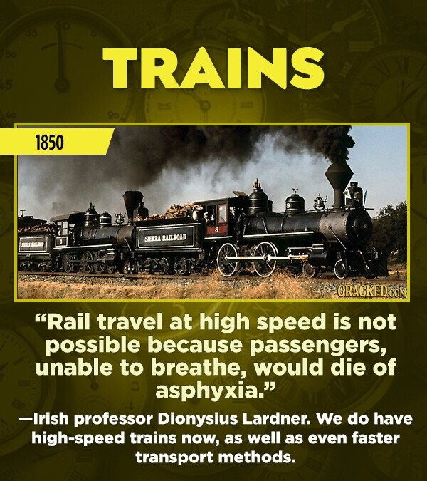 55 50 5 TRAINS 1850 : 8 SIERRA RAILROAD CRACKED COM Rail travel at high speed is not possible because passengers, unable to breathe, would die of asphyxia. -Irish professor Dionysius Lardner. We do have high-speed trains now, as well as even faster transport methods.
