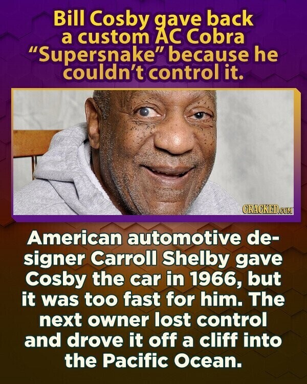 Bill Cosby gave back a custom AC Cobra Supersnake because he couldn't control it. CRACKED.COM American automotive de- signer Carroll Shelby gave Cosby the car in 1966, but it was too fast for him. The next owner lost control and drove it off a cliff into the Pacific Ocean.