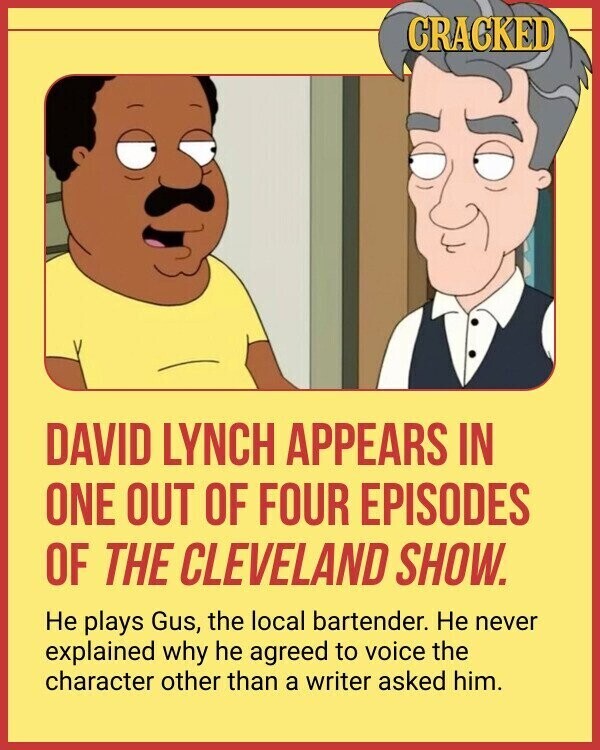 CRACKED DAVID LYNCH APPEARS IN ONE OUT OF FOUR EPISODES OF THE CLEVELAND SHOW. Не plays Gus, the local bartender. Не never explained why he agreed to voice the character other than a writer asked him.