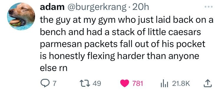 adam @burgerkrang 20h ... the guy at my gym who just laid back on a bench and had a stack of little caesars parmesan packets fall out of his pocket is honestly flexing harder than anyone else rn 7 49 781 21.8K 
