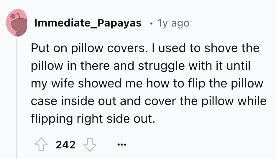Immediate_Papayas e 1y ago Put on pillow covers. I used to shove the pillow in there and struggle with it until my wife showed me how to flip the pillow case inside out and cover the pillow while flipping right side out. 242 ...