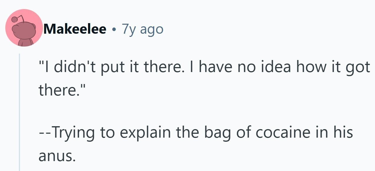 Makeelee . 7y ago I didn't put it there. I have no idea how it got there. --Trying to explain the bag of cocaine in his anus.