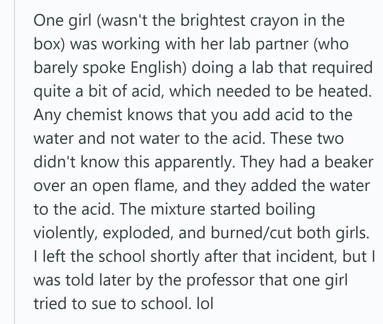 One girl (wasn't the brightest crayon in the box) was working with her lab partner (who barely spoke English) doing a lab that required quite a bit of acid, which needed to be heated. Any chemist knows that you add acid to the water and not water to the acid. These two didn't know this apparently. They had a beaker over an open flame, and they added the water to the acid. The mixture started boiling violently, exploded, and burned/cut both girls. I left the school shortly after that incident, but I was told later by the professor that one