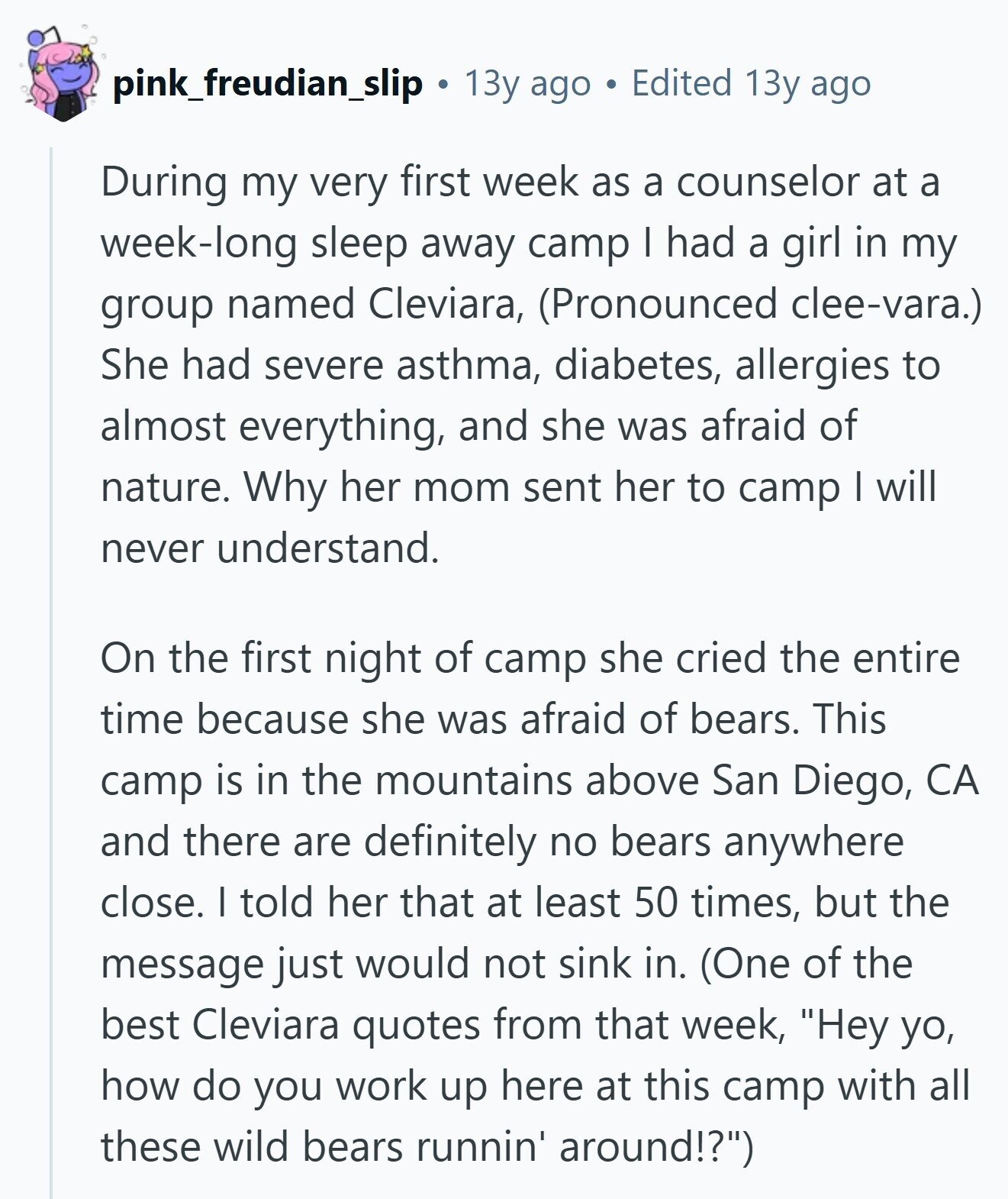 pink_freudian_slip 13y ago Edited 13y ago During my very first week as a counselor at a week-long sleep away camp I had a girl in my group named Cleviara, (Pronounced clee-vara.) She had severe asthma, diabetes, allergies to almost everything, and she was afraid of nature. Why her mom sent her to camp I will never understand. On the first night of camp she cried the entire time because she was afraid of bears. This camp is in the mountains above San Diego, CA and there are definitely no bears anywhere close. I told her that at least 50 times,