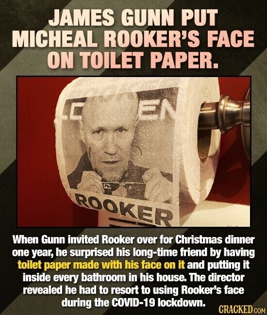 JAMES GUNN PUT MICHEAL ROOKER'S FACE ON TOILET PAPER. EN ROOKER When Gunn invited Rooker over for Christmas dinner one year, he surprised his long-time friend by having toilet paper made with his face on it and putting it inside every bathroom in his house. The director revealed he had to resort to using Rooker's face during the COVID-19 lockdown. CRACKED.COM