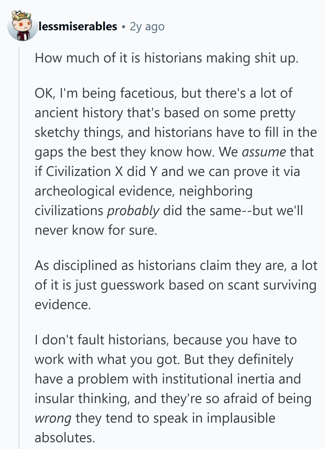 lessmiserables 2y ago How much of it is historians making shit up. OK, I'm being facetious, but there's a lot of ancient history that's based on some pretty sketchy things, and historians have to fill in the gaps the best they know how. We assume that if Civilization X did Y and we can prove it via archeological evidence, neighboring civilizations probably did the same--but we'll never know for sure. As disciplined as historians claim they are, a lot of it is just guesswork based on scant surviving evidence. I don't fault historians, because you have to work with what