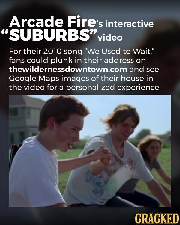 Arcade Fire's interactive SUBURBS video For their 2010 song We Used to Wait, fans could plunk in their address on thewildernessdowntown.com and see Google Maps images of their house in the video for a personalized experience. CRACKED