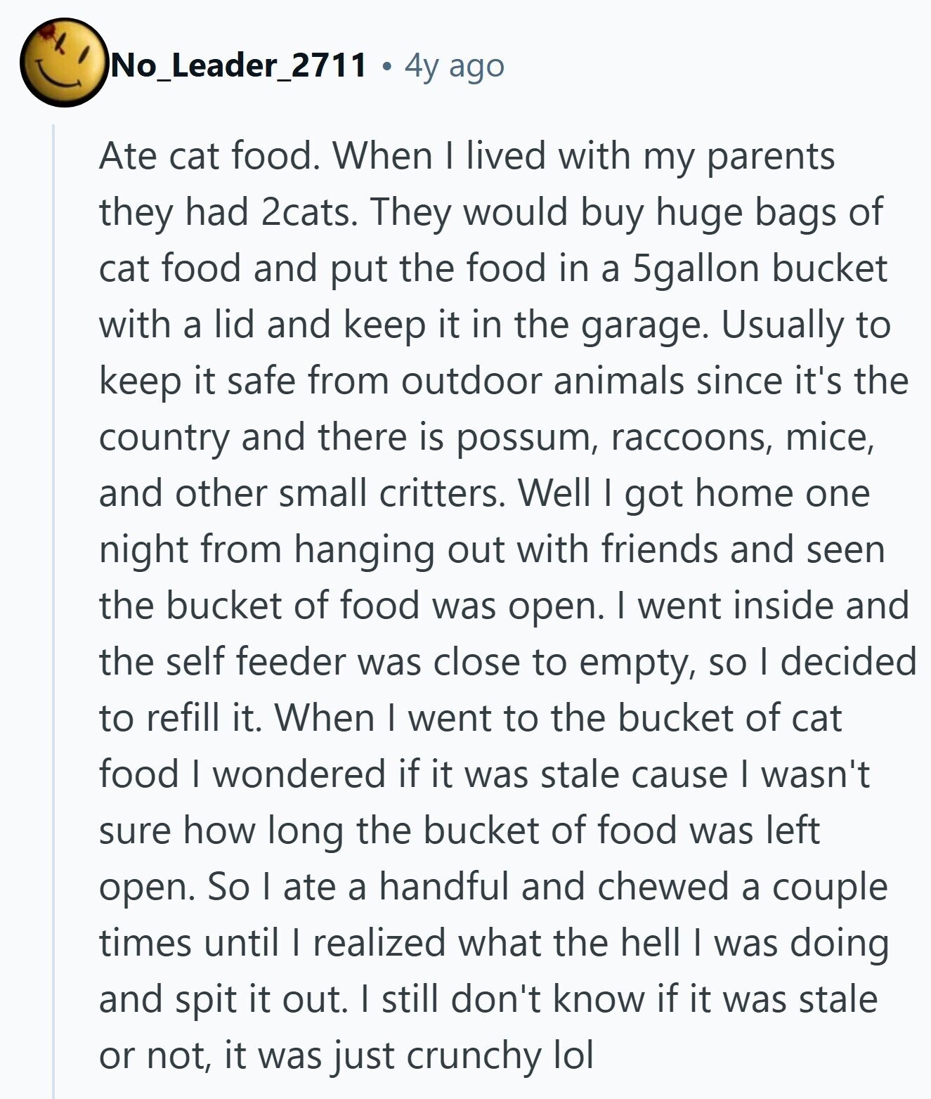 No_Leader_2711 4y ago Ate cat food. When I lived with my parents they had 2cats. They would buy huge bags of cat food and put the food in a 5gallon bucket with a lid and keep it in the garage. Usually to keep it safe from outdoor animals since it's the country and there is possum, raccoons, mice, and other small critters. Well I got home one night from hanging out with friends and seen the bucket of food was open. I went inside and the self feeder was close to empty, so I decided to refill it. When I 