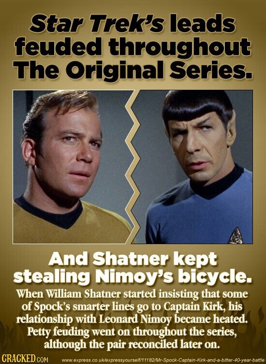 Star Trek's leads feuded throughout The Original Series. And Shatner kept stealing Nimoy's bicycle. When William Shatner started insisting that some of Spock's smarter lines go to Captain Kirk, his relationship with Leonard Nimoy became heated. Petty feuding went on throughout the series, although the pair reconciled later on. CRACKED.COM www express .co.uk/expressyourself/11182/Mr-Spock-Captain-Kirk-and-a-bitter-40-year-battle