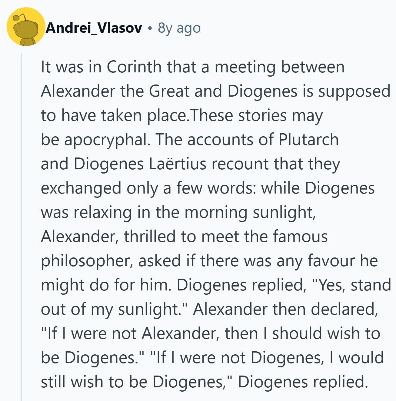 Andrei_Vlasov 8y ago It was in Corinth that a meeting between Alexander the Great and Diogenes is supposed to have taken place. These stories may be apocryphal. The accounts of Plutarch and Diogenes Laërtius recount that they exchanged only a few words: while Diogenes was relaxing in the morning sunlight, Alexander, thrilled to meet the famous philosopher, asked if there was any favour he might do for him. Diogenes replied, Yes, stand out of my sunlight. Alexander then declared, If I were not Alexander, then I should wish to be Diogenes. If I were not Diogenes, I would still wish