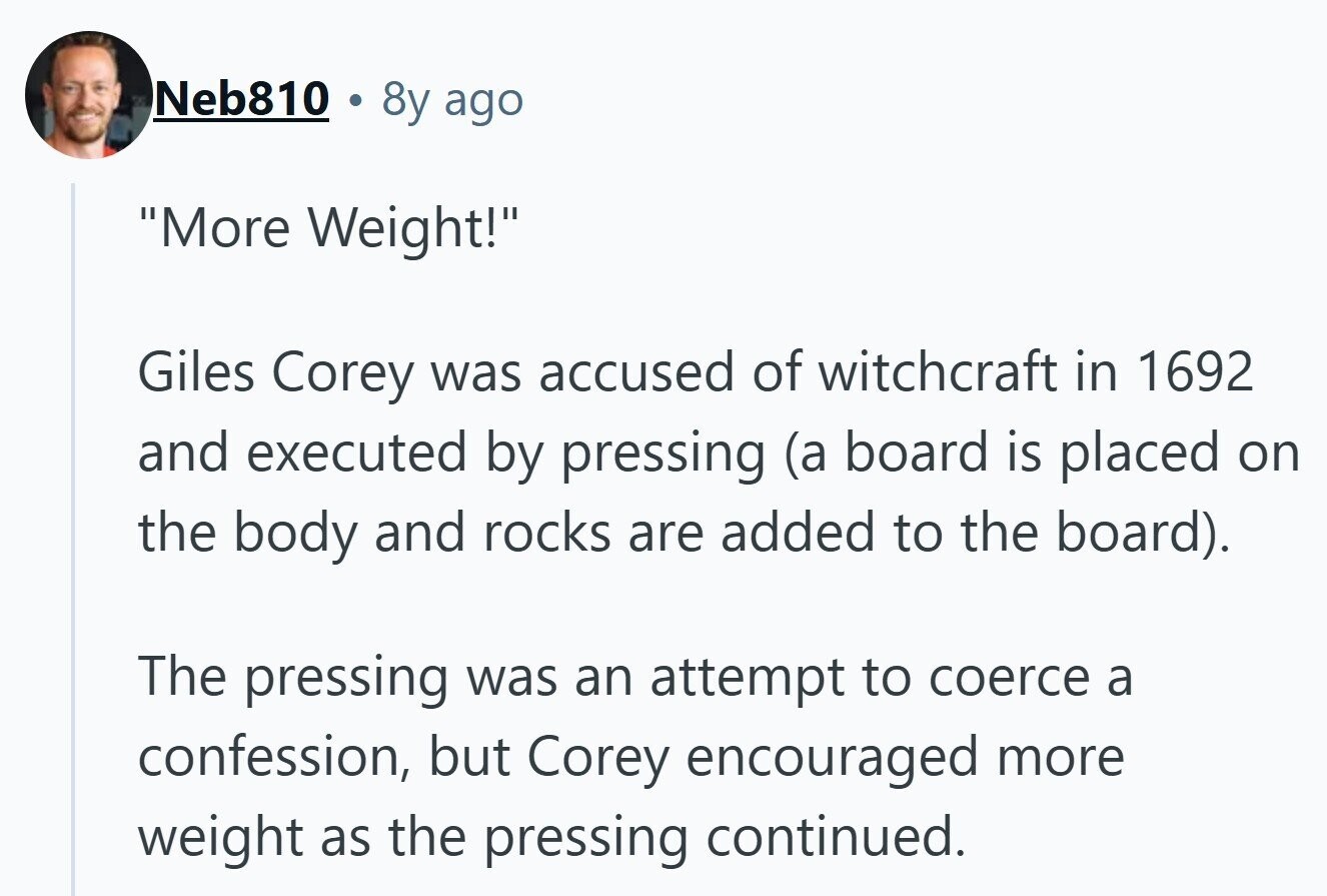 Neb810 8y ago More Weight! Giles Corey was accused of witchcraft in 1692 and executed by pressing (a board is placed on the body and rocks are added to the board). The pressing was an attempt to coerce a confession, but Corey encouraged more weight as the pressing continued. 