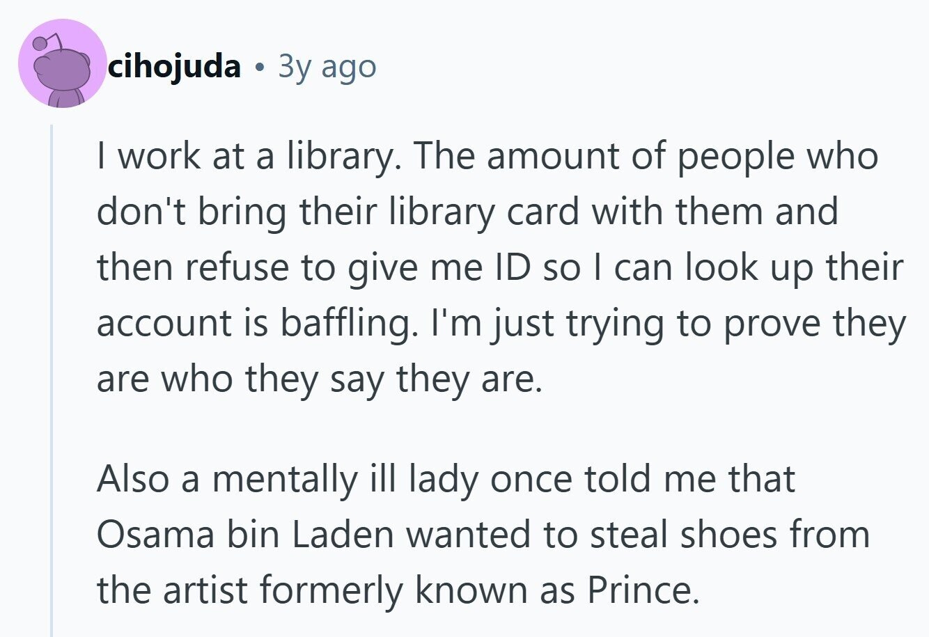cihojuda Зу ago I work at a library. The amount of people who don't bring their library card with them and then refuse to give me ID so I can look up their account is baffling. I'm just trying to prove they are who they say they are. Also a mentally ill lady once told me that Osama bin Laden wanted to steal shoes from the artist formerly known as Prince.