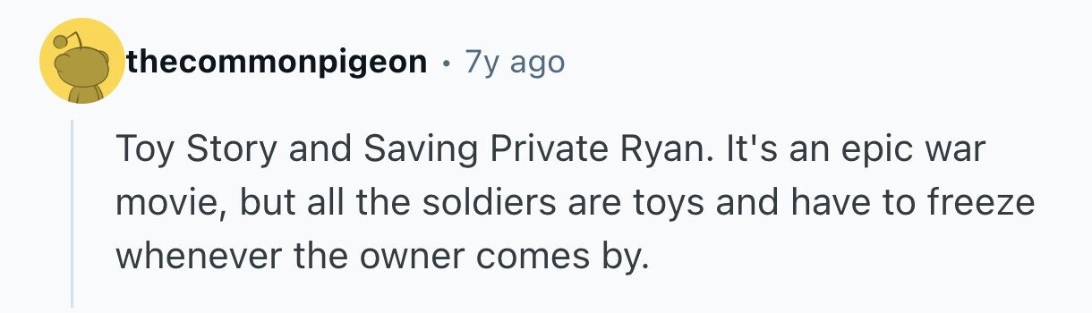 thecommonpigeon . 7y ago Toy Story and Saving Private Ryan. It's an epic war movie, but all the soldiers are toys and have to freeze whenever the owner comes by.