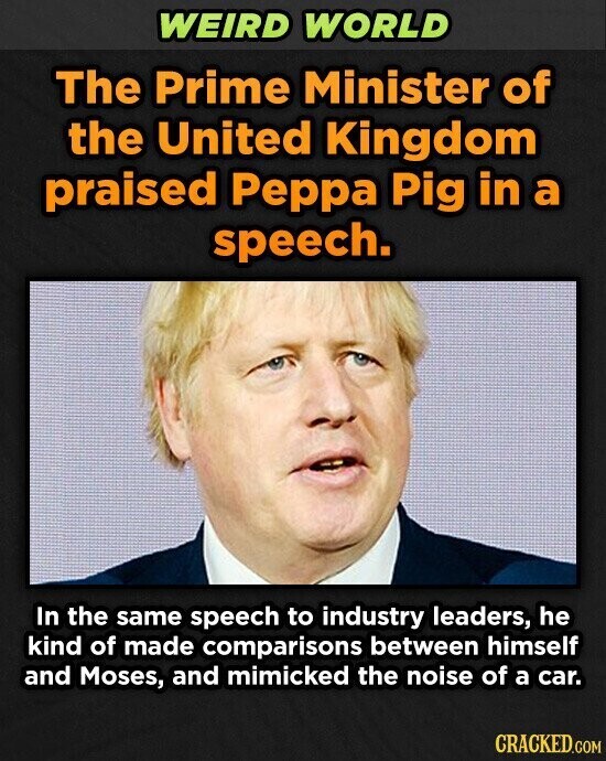 WEIRD WORLD The Prime Minister of the United Kingdom praised Peppa Pig in a speech. In the same speech to industry leaders, he kind of made comparisons between himself and Moses, and mimicked the noise of a car. CRACKED.COM