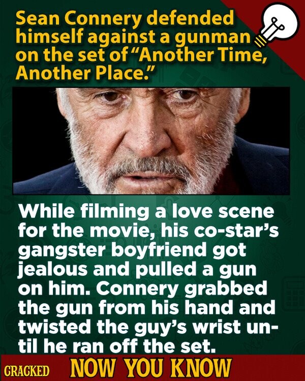 Sean Connery defended himself against a gunman on the set of Another Time, Another Place. While filming a love scene for the movie, his co-star's gangster boyfriend got jealous and pulled a gun on him. Connery grabbed the gun from his hand and twisted the guy's wrist un- til he ran off the set. CRACKED NOW YOU KNOW