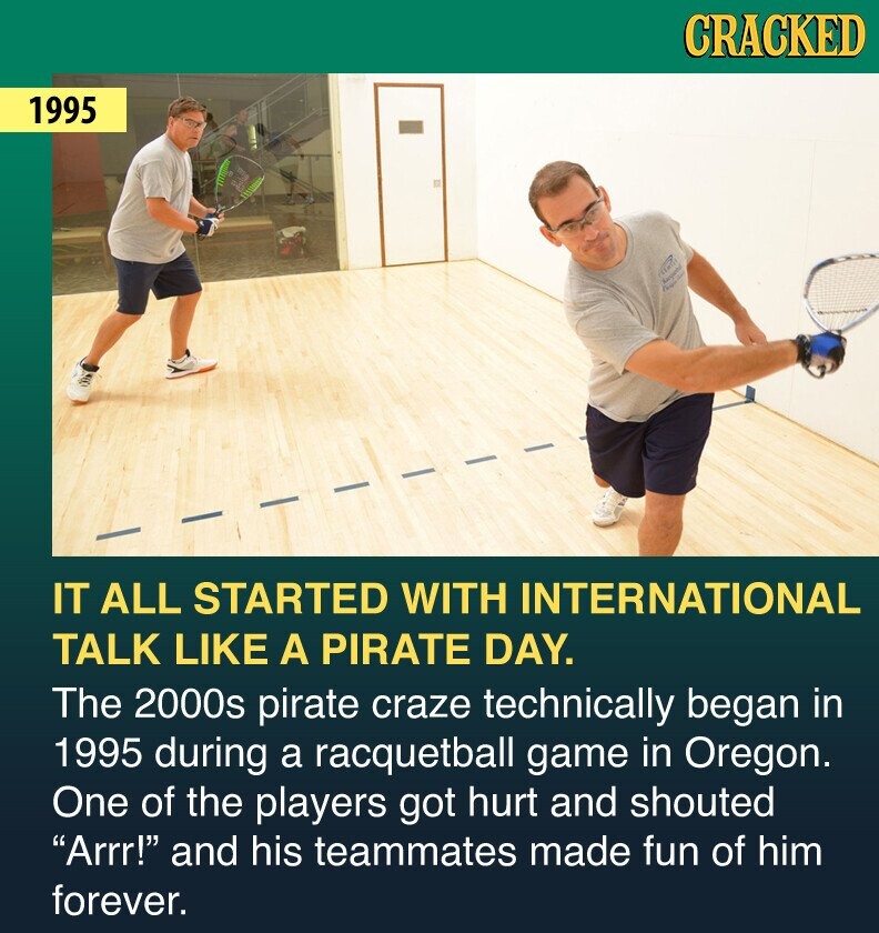 CRACKED 1995 IT ALL STARTED WITH INTERNATIONAL TALK LIKE A PIRATE DAY. The 2000s pirate craze technically began in 1995 during a racquetball game in Oregon. One of the players got hurt and shouted Arrr! and his teammates made fun of him forever.