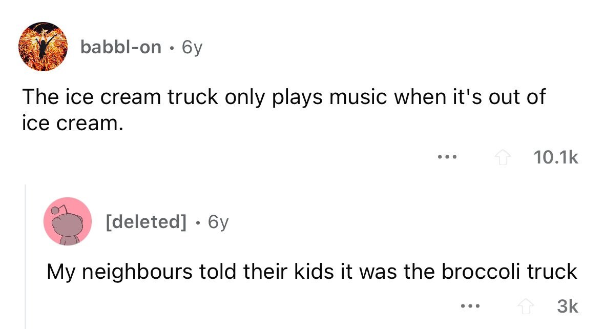 babbl-on . 6y The ice cream truck only plays music when it's out of ice cream. ... 10.1k . 6y My neighbours told their kids it was the broccoli truck ... 3k
