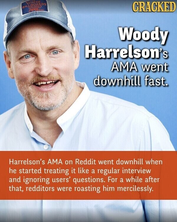 THAEE AIL BOARDS CRACKED Woody Harrelson's AMA went downhill fast. Harrelson's AMA on Reddit went downhill when he started treating it like a regular interview and ignoring users' questions. For a while after that, redditors were roasting him mercilessly.