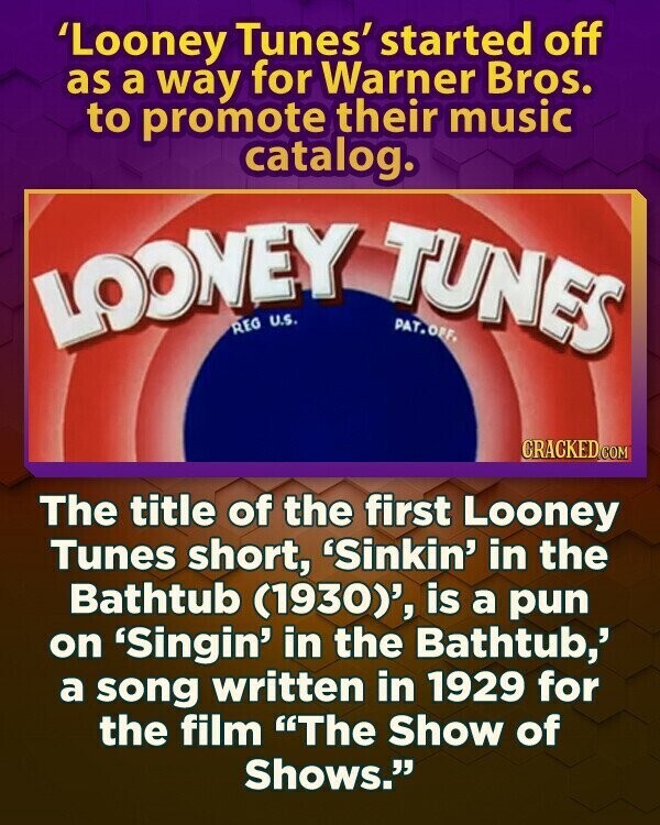 'Looney Tunes' started off as a way for Warner Bros. to promote their music catalog. LOONEY REG TUNES PAT.OFF. U.S. CRACKED.COM The title of the first Looney Tunes short, 'Sinkin' in the Bathtub (1930)', is a pun on 'Singin' in the Bathtub,' a song written in 1929 for the film The Show of Shows.