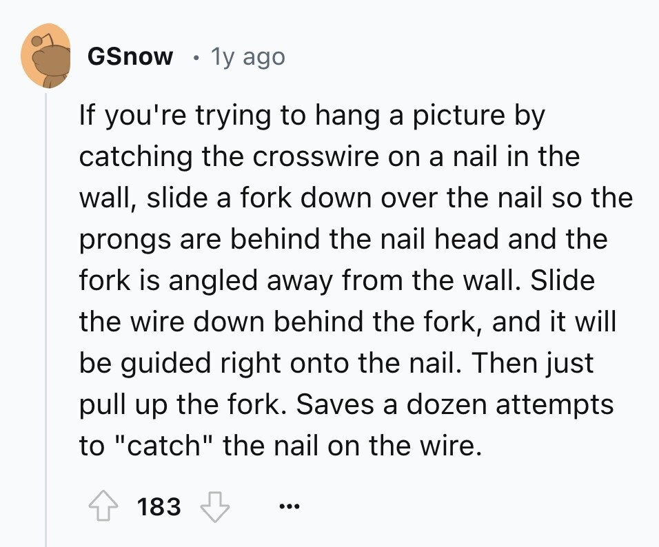 GSnow 1y ago If you're trying to hang a picture by catching the crosswire on a nail in the wall, slide a fork down over the nail so the prongs are behind the nail head and the fork is angled away from the wall. Slide the wire down behind the fork, and it will be guided right onto the nail. Then just pull up the fork. Saves a dozen attempts to catch the nail on the wire. 183 ...