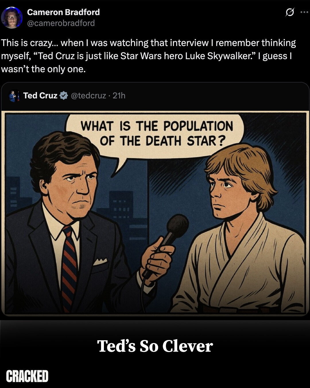 Cameron Bradford ... @camerobradford This is crazy... when I was watching that interview I remember thinking myself, Ted Cruz is just like Star Wars hero Luke Skywalker. I guess I wasn't the only one. Ted Cruz @tedcruz 21h WHAT IS THE POPULATION OF THE DEATH STAR? Ted's So Clever CRACKED