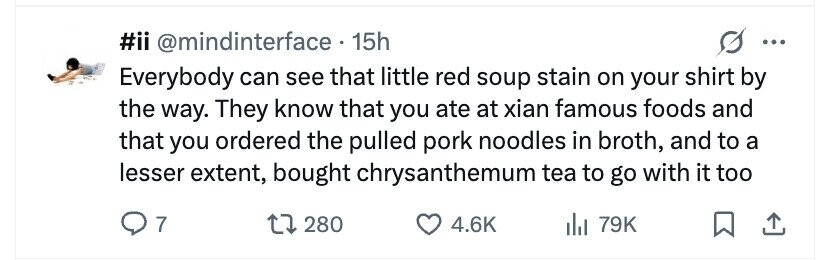 #ii @mindinterface . 15h ... Everybody can see that little red soup stain on your shirt by the way. They know that you ate at xian famous foods and that you ordered the pulled pork noodles in broth, and to a lesser extent, bought chrysanthemum tea to go with it too 7 280 4.6K 79K